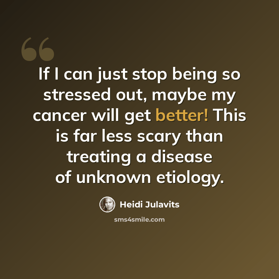 “If I can just stop being so stressed out, maybe my cancer will get better! This is far less scary than treating a disease of unknown etiology.” quote by Heidi Julavits