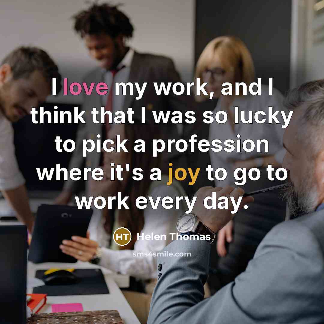 “I love my work, and I think that I was so lucky to pick a profession where it's a joy to go to work every day.” quote by Helen Thomas