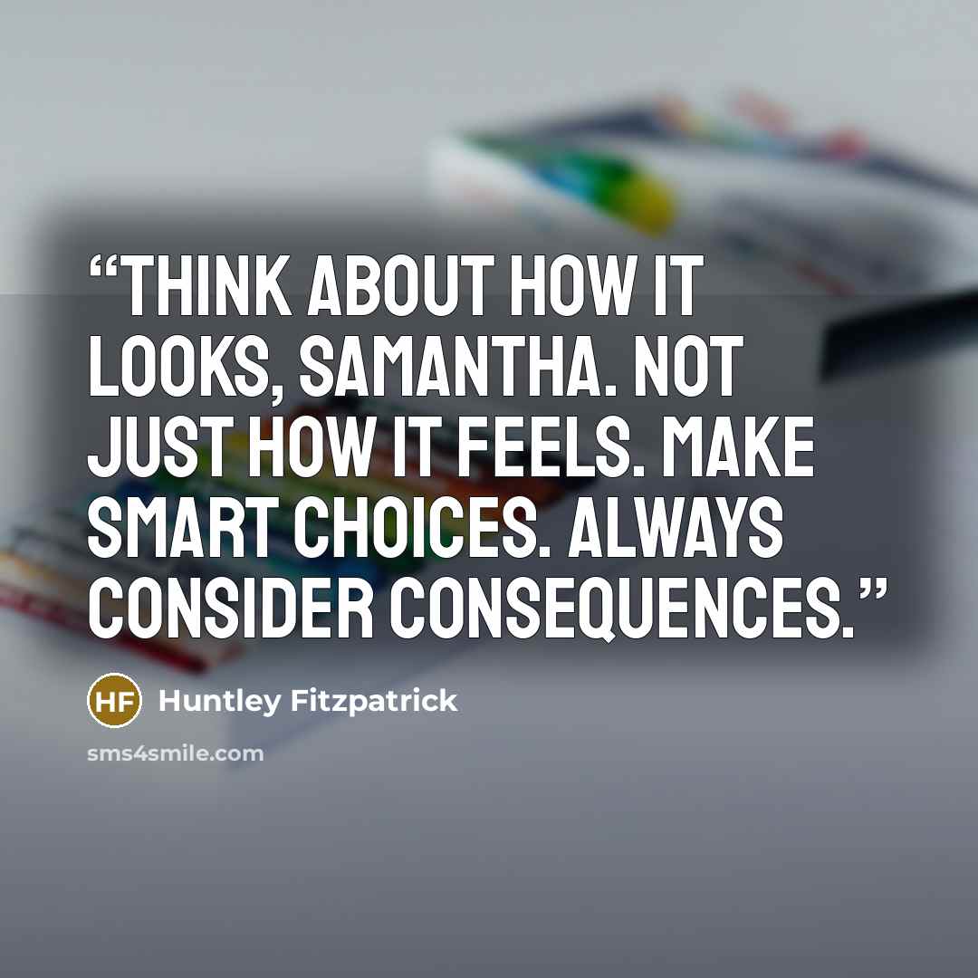 “Think about how it looks, Samantha. Not just how it feels. Make smart choices. Always consider consequences.” quote by Huntley Fitzpatrick