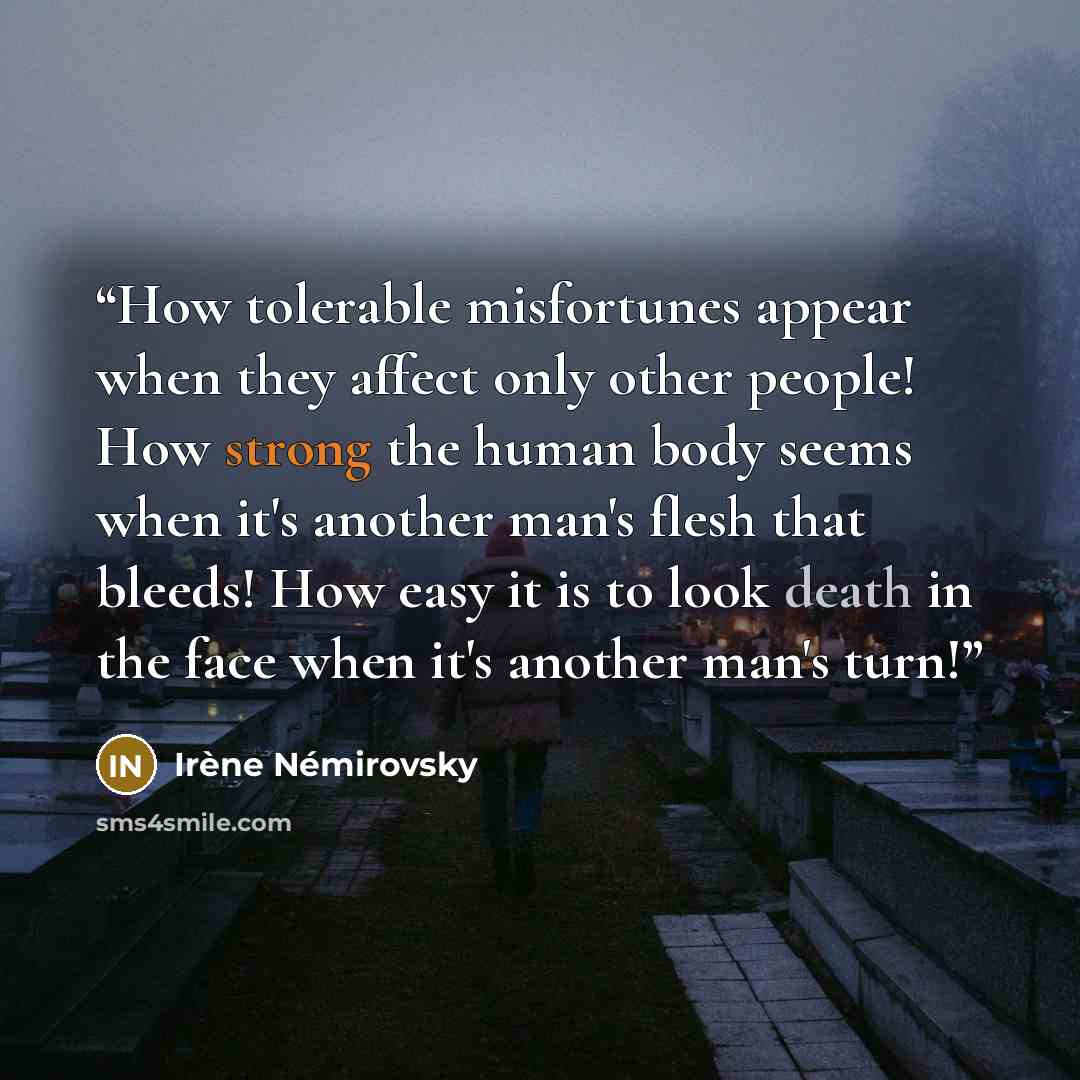 “How tolerable misfortunes appear when they affect only other people! How strong the human body seems when it's another man's flesh that bleeds! How easy it is to look death in the face when it's another man's turn!” quote by Irène Némirovsky