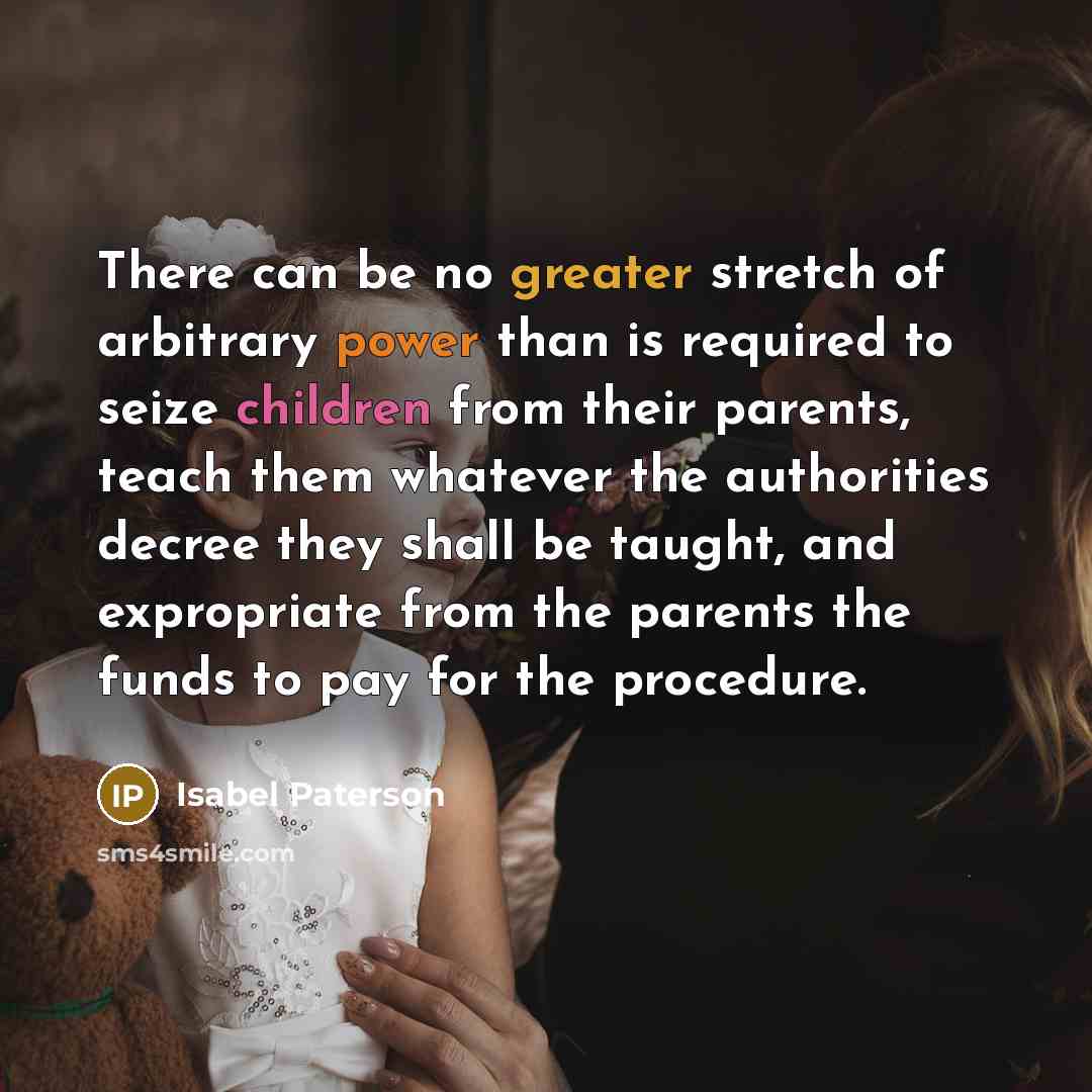 “There can be no greater stretch of arbitrary power than is required to seize children from their parents, teach them whatever the authorities decree they shall be taught, and expropriate from the parents the funds to pay for the procedure.” quote by Isabel Paterson