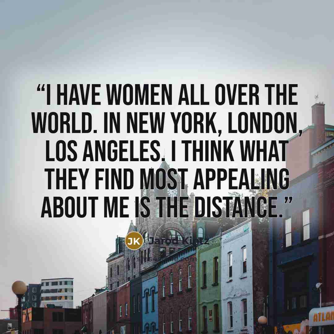 “I have women all over the world. In New York, London, Los Angeles. I think what they find most appealing about me is the distance.” quote by Jarod Kintz