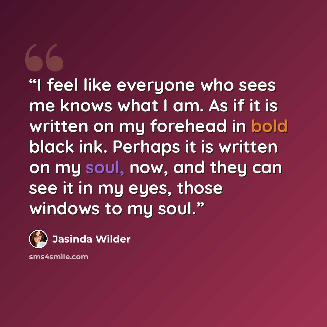 “I feel like everyone who sees me knows what I am. As if it is written on my forehead in bold black ink. Perhaps it is written on my soul, now, and they can see it in my eyes, those windows to my soul.” quote by Jasinda Wilder