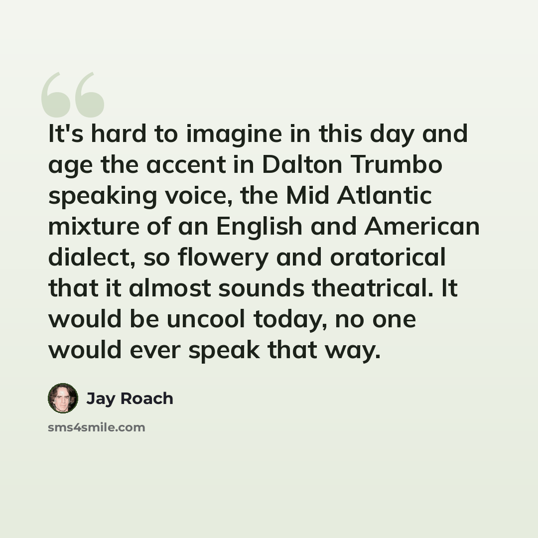 “It's hard to imagine in this day and age the accent in Dalton Trumbo speaking voice, the Mid Atlantic mixture of an English and American dialect, so flowery and oratorical that it almost sounds theatrical. It would be uncool today, no one would ever speak that way.” quote by Jay Roach