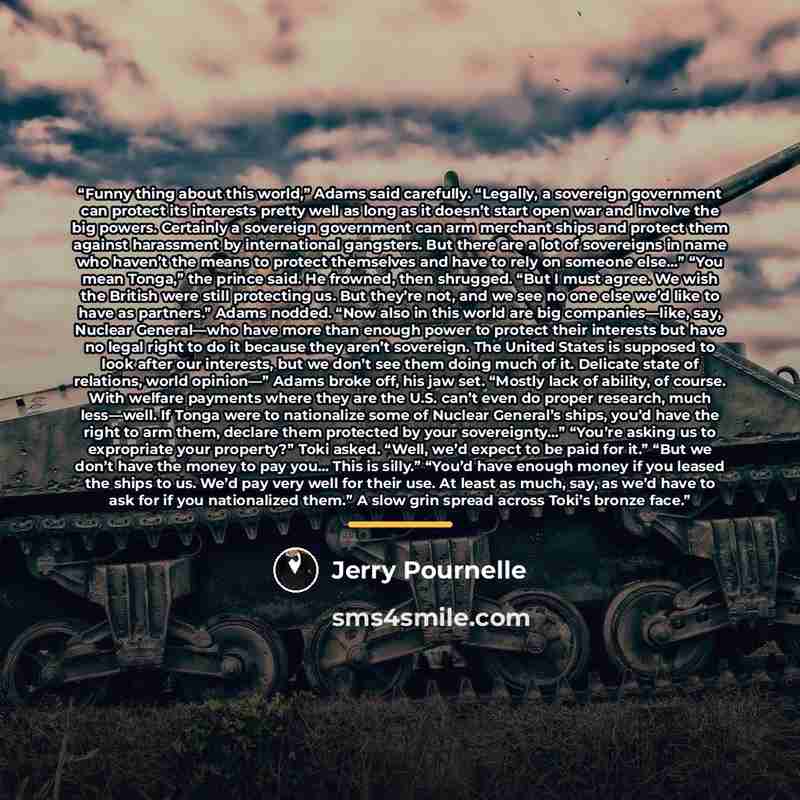 “Funny thing about this world,” Adams said carefully. “Legally, a sovereign government can protect its interests pretty well as long as it doesn’t start open war and involve the big powers. Certainly a sovereign government can arm merchant ships and protect them against harassment by international…” quote by Jerry Pournelle