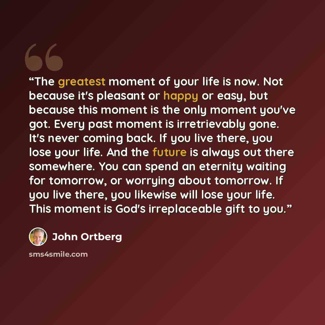 “The greatest moment of your life is now. Not because it's pleasant or happy or easy, but because this moment is the only moment you've got. Every past moment is irretrievably gone. It's never coming back. If you live there, you lose your life. And the future is always out there somewhere. You can…” quote by John Ortberg