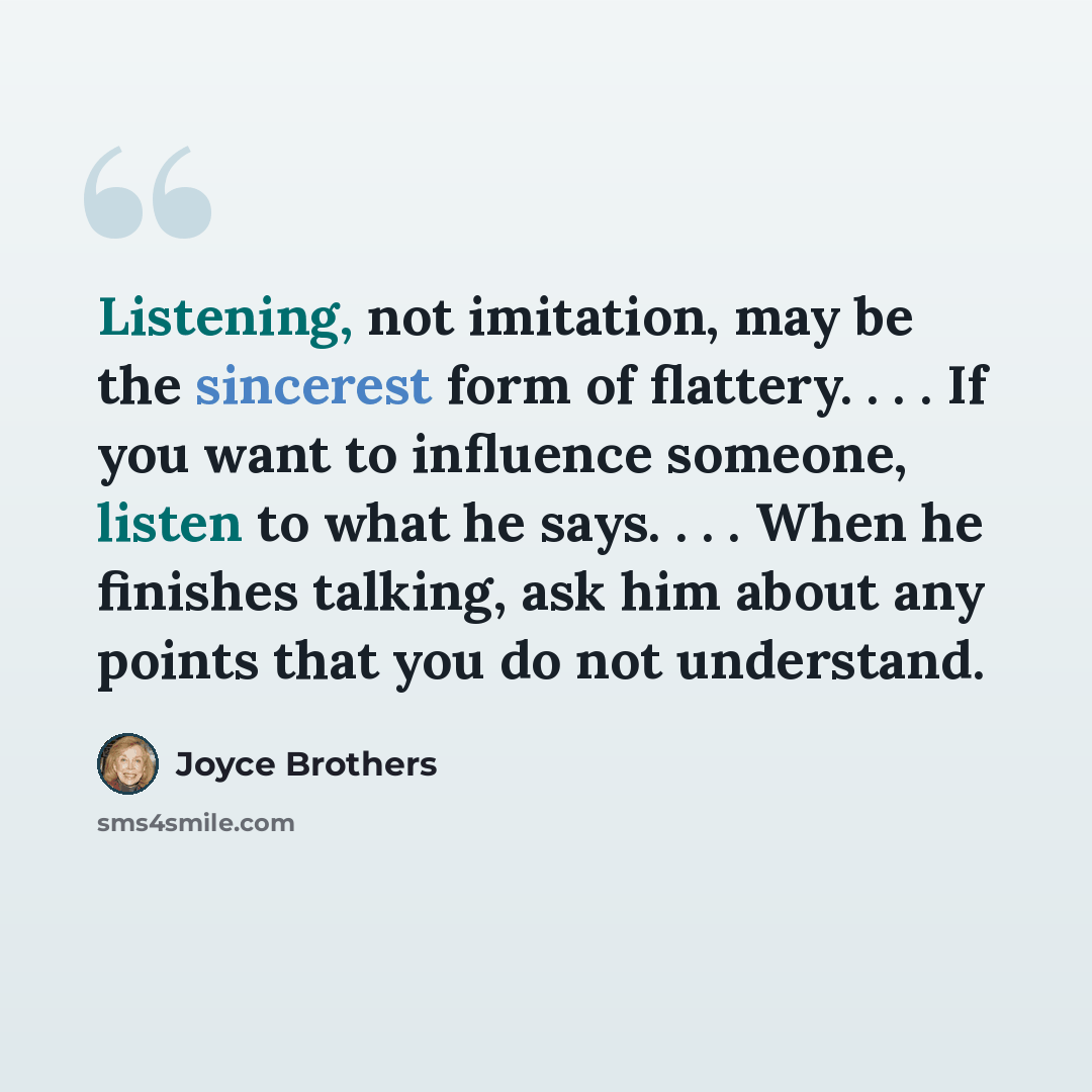 “Listening, not imitation, may be the sincerest form of flattery. . . . If you want to influence someone, listen to what he says. . . . When he finishes talking, ask him about any points that you do not understand.” quote by Joyce Brothers
