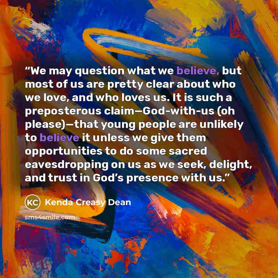 “We may question what we believe, but most of us are pretty clear about who we love, and who loves us. It is such a preposterous claim—God-with-us (oh please)—that young people are unlikely to believe it unless we give them opportunities to do some sacred eavesdropping on us as we seek, delight…” quote by Kenda Creasy Dean