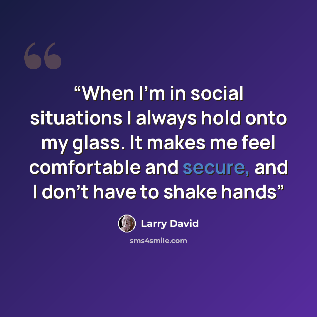 “When I’m in social situations I always hold onto my glass. It makes me feel comfortable and secure, and I don’t have to shake hands” quote by Larry David