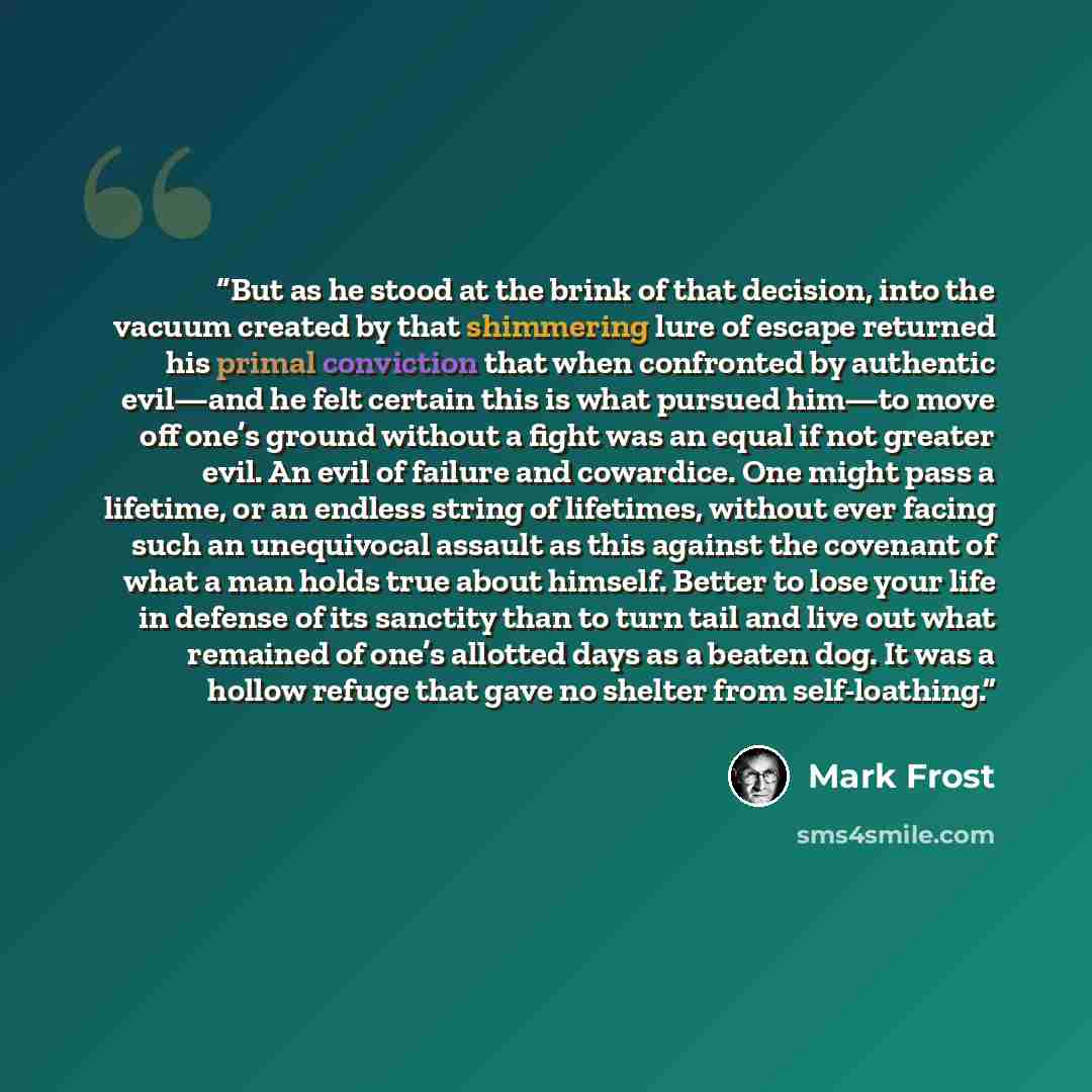 “But as he stood at the brink of that decision, into the vacuum created by that shimmering lure of escape returned his primal conviction that when confronted by authentic evil—and he felt certain this is what pursued him—to move off one’s ground without a fight was an equal if not greater evil. An…” quote by Mark Frost