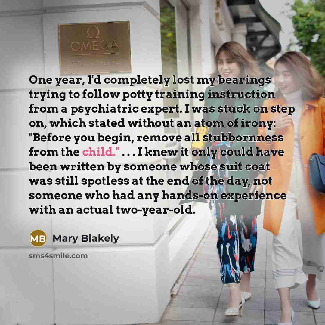 “One year, I'd completely lost my bearings trying to follow potty training instruction from a psychiatric expert. I was stuck on step on, which stated without an atom of irony: "Before you begin, remove all stubbornness from the child." . . . I knew it only could have been written by someone whose…” quote by Mary Blakely
