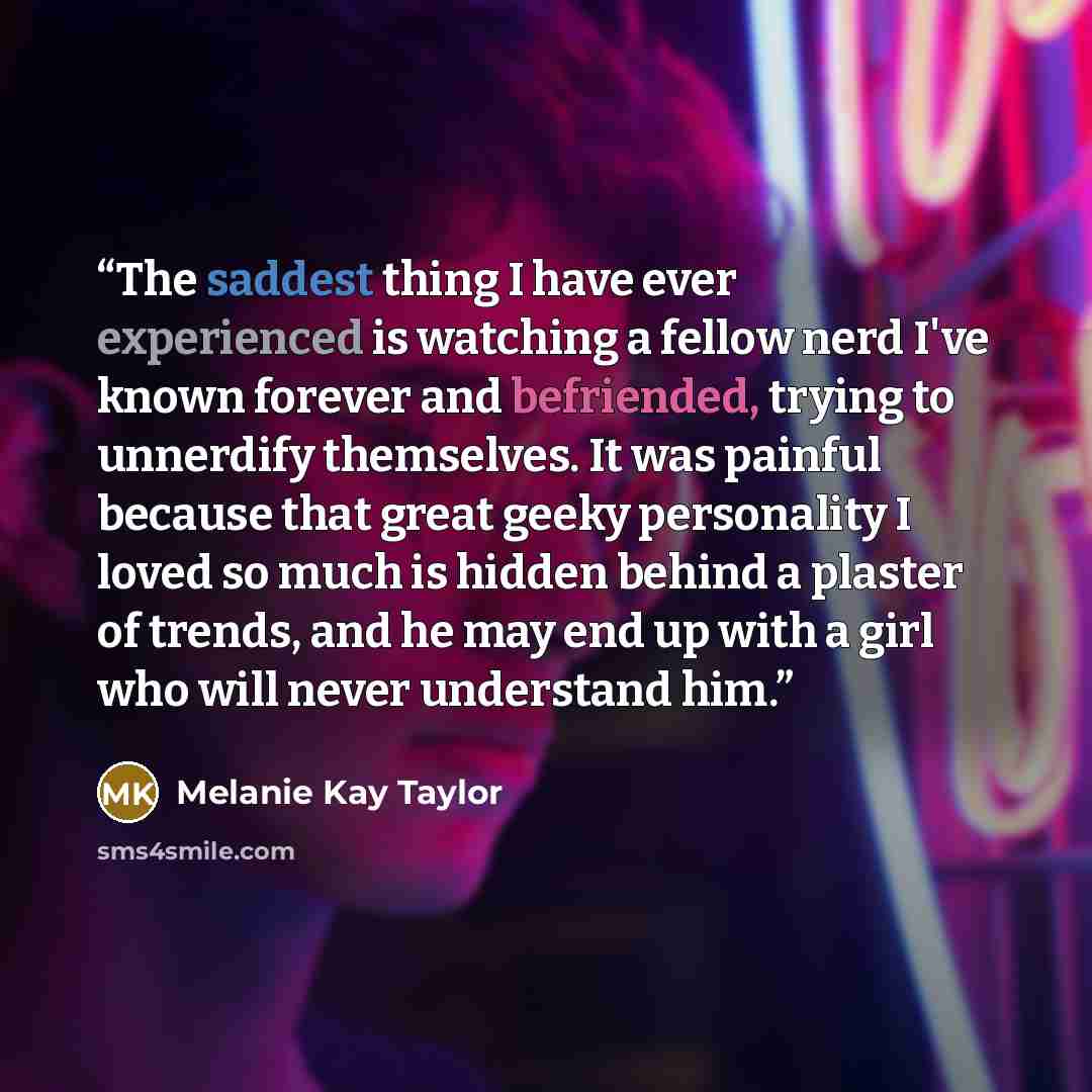 “The saddest thing I have ever experienced is watching a fellow nerd I've known forever and befriended, trying to unnerdify themselves. It was painful because that great geeky personality I loved so much is hidden behind a plaster of trends, and he may end up with a girl who will never understand…” quote by Melanie Kay Taylor