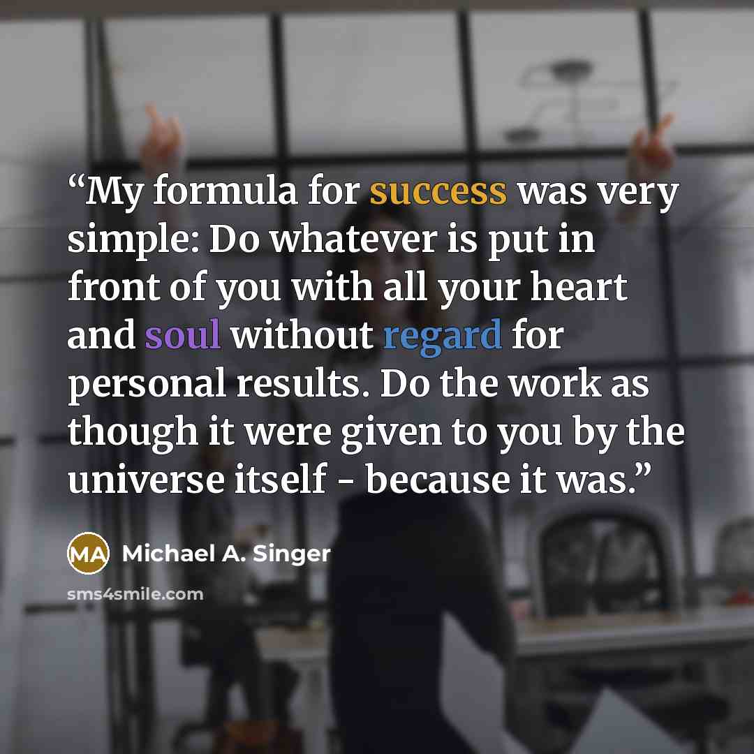 “My formula for success was very simple: Do whatever is put in front of you with all your heart and soul without regard for personal results. Do the work as though it were given to you by the universe itself - because it was.” quote by Michael A. Singer