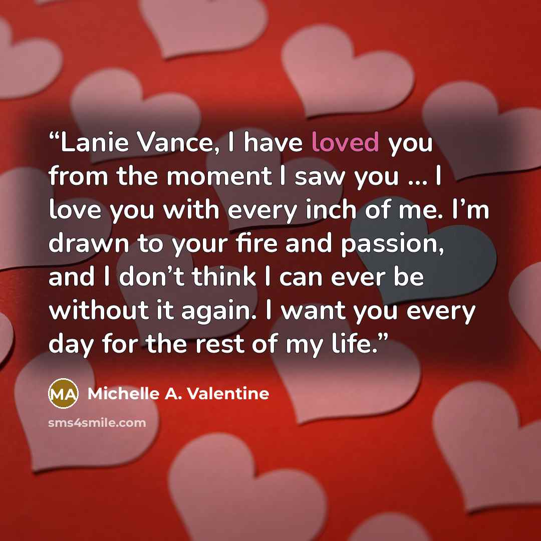 “Lanie Vance, I have loved you from the moment I saw you … I love you with every inch of me. I’m drawn to your fire and passion, and I don’t think I can ever be without it again. I want you every day for the rest of my life.” quote by Michelle A. Valentine