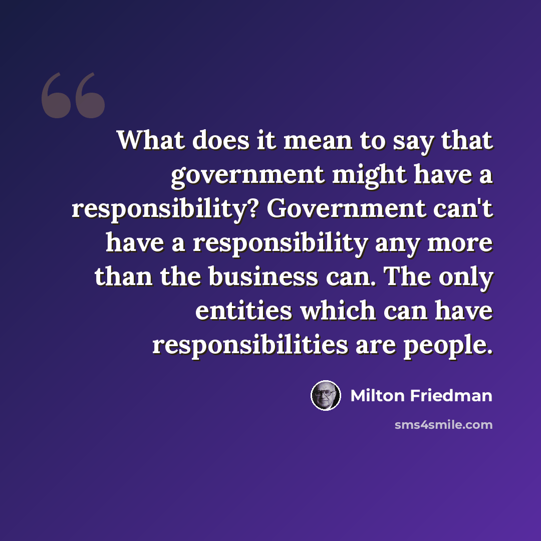 “What does it mean to say that government might have a responsibility? Government can't have a responsibility any more than the business can. The only entities which can have responsibilities are people.” quote by Milton Friedman