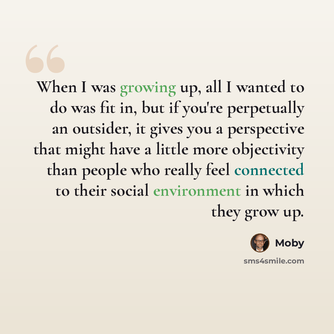 “When I was growing up, all I wanted to do was fit in, but if you're perpetually an outsider, it gives you a perspective that might have a little more objectivity than people who really feel connected to their social environment in which they grow up.” quote by Moby