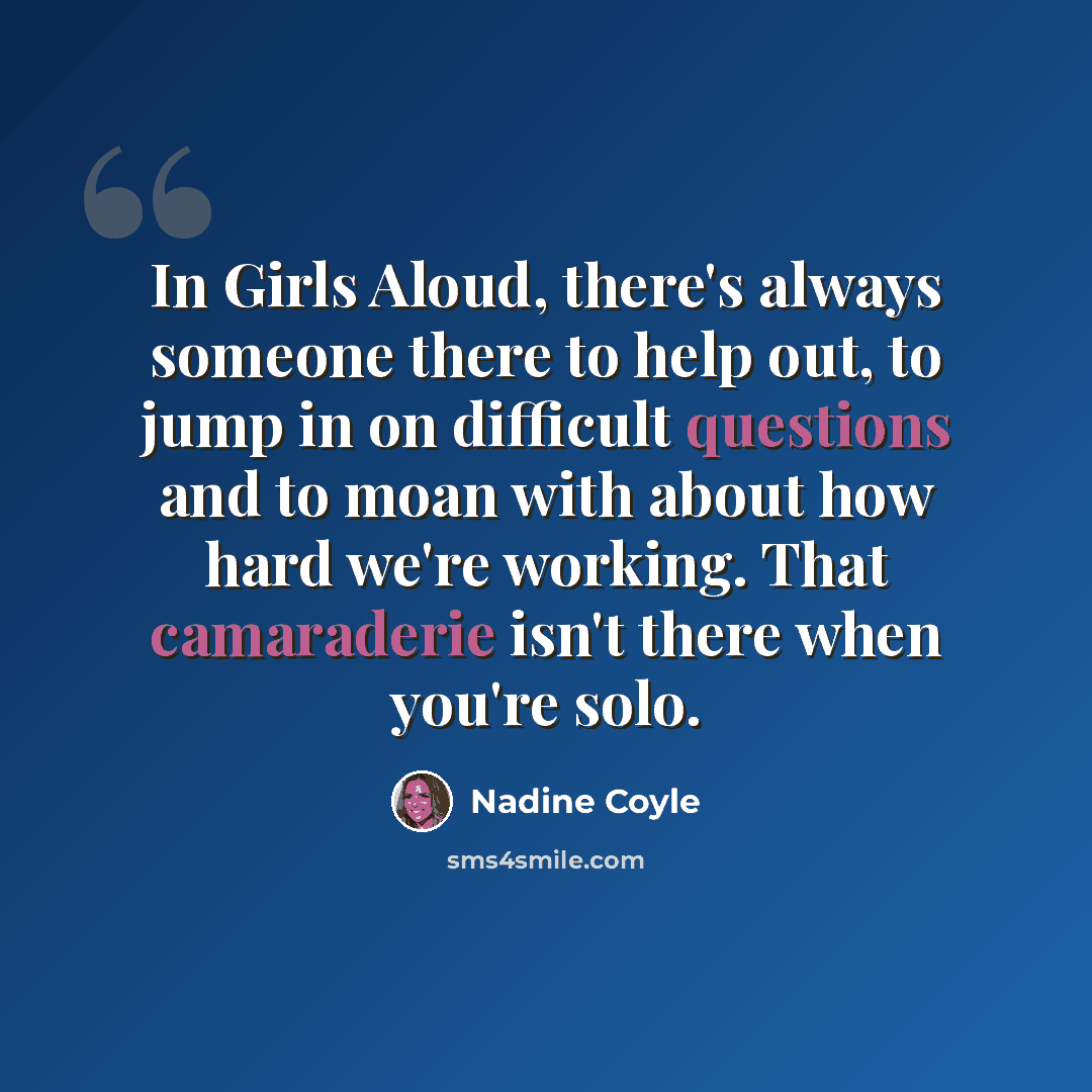 “In Girls Aloud, there's always someone there to help out, to jump in on difficult questions and to moan with about how hard we're working. That camaraderie isn't there when you're solo.” quote by Nadine Coyle