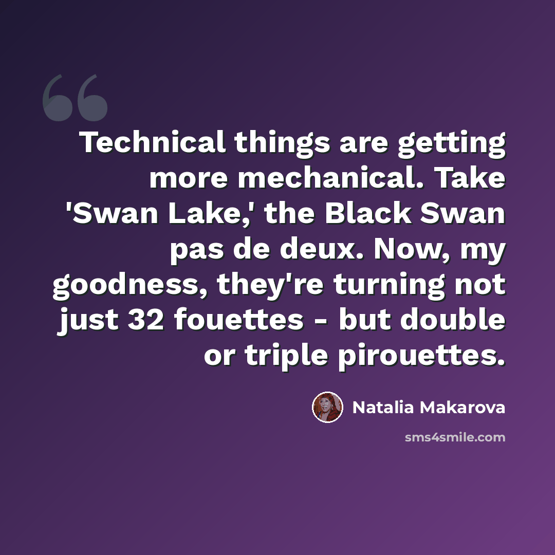 “Technical things are getting more mechanical. Take 'Swan Lake,' the Black Swan pas de deux. Now, my goodness, they're turning not just 32 fouettes - but double or triple pirouettes.” quote by Natalia Makarova