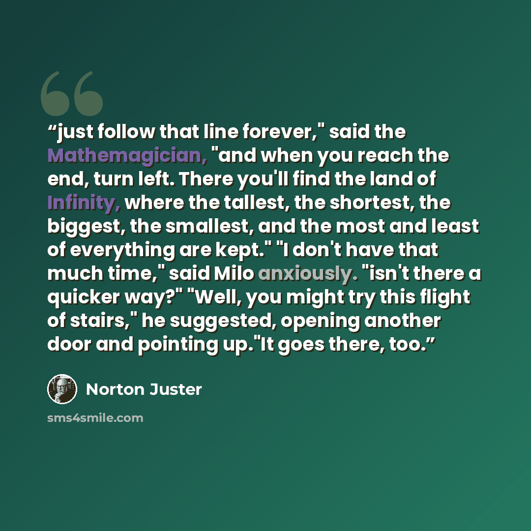 “just follow that line forever," said the Mathemagician, "and when you reach the end, turn left. There you'll find the land of Infinity, where the tallest, the shortest, the biggest, the smallest, and the most and least of everything are kept." "I don't have that much time," said Milo anxiously…” quote by Norton Juster
