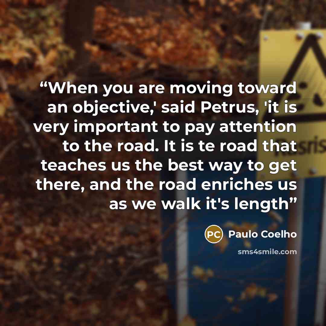 “When you are moving toward an objective,' said Petrus, 'it is very important to pay attention to the road. It is te road that teaches us the best way to get there, and the road enriches us as we walk it's length” quote by Paulo Coelho