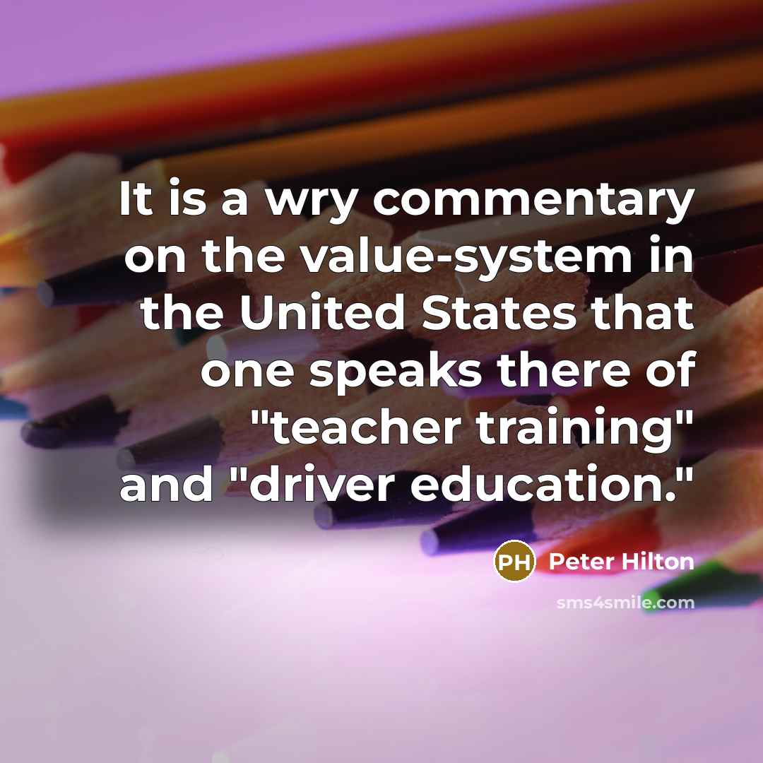 “It is a wry commentary on the value-system in the United States that one speaks there of "teacher training" and "driver education."” quote by Peter Hilton