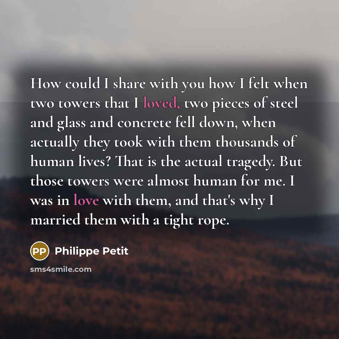 “How could I share with you how I felt when two towers that I loved, two pieces of steel and glass and concrete fell down, when actually they took with them thousands of human lives? That is the actual tragedy. But those towers were almost human for me. I was in love with them, and that's why I…” quote by Philippe Petit