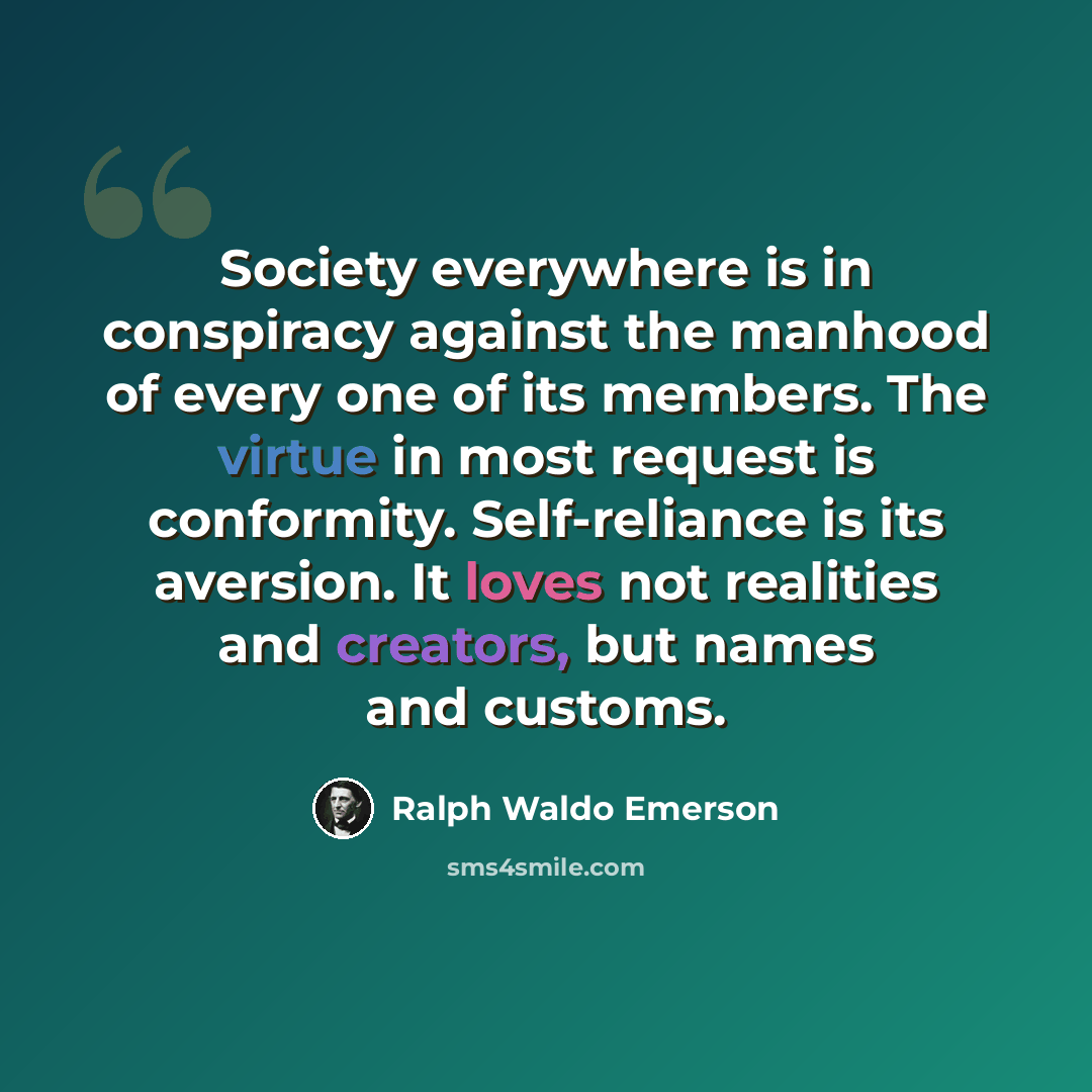 “Society everywhere is in conspiracy against the manhood of every one of its members. The virtue in most request is conformity. Self-reliance is its aversion. It loves not realities and creators, but names and customs.” quote by Ralph Waldo Emerson