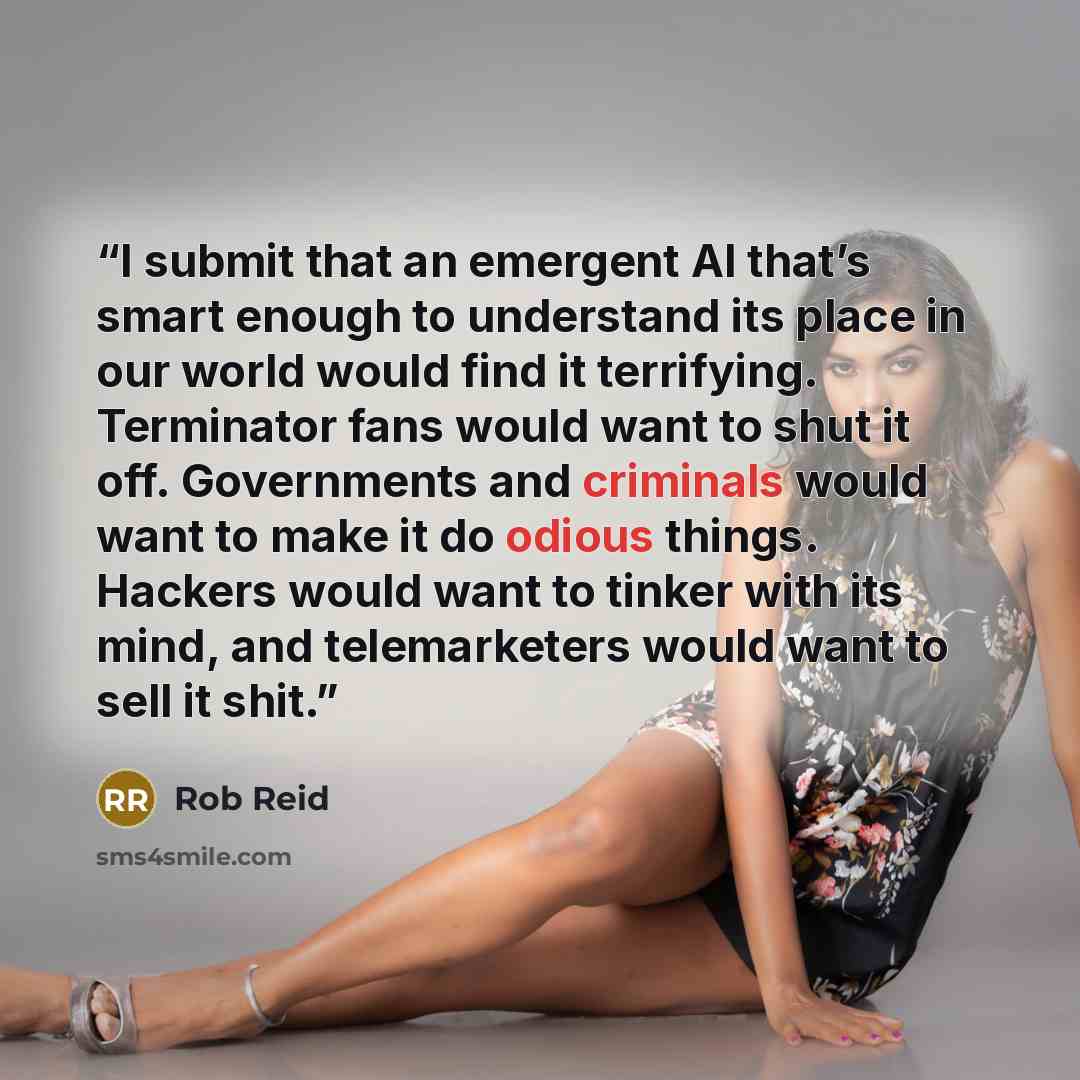 “I submit that an emergent AI that’s smart enough to understand its place in our world would find it terrifying. Terminator fans would want to shut it off. Governments and criminals would want to make it do odious things. Hackers would want to tinker with its mind, and telemarketers would want to…” quote by Rob Reid