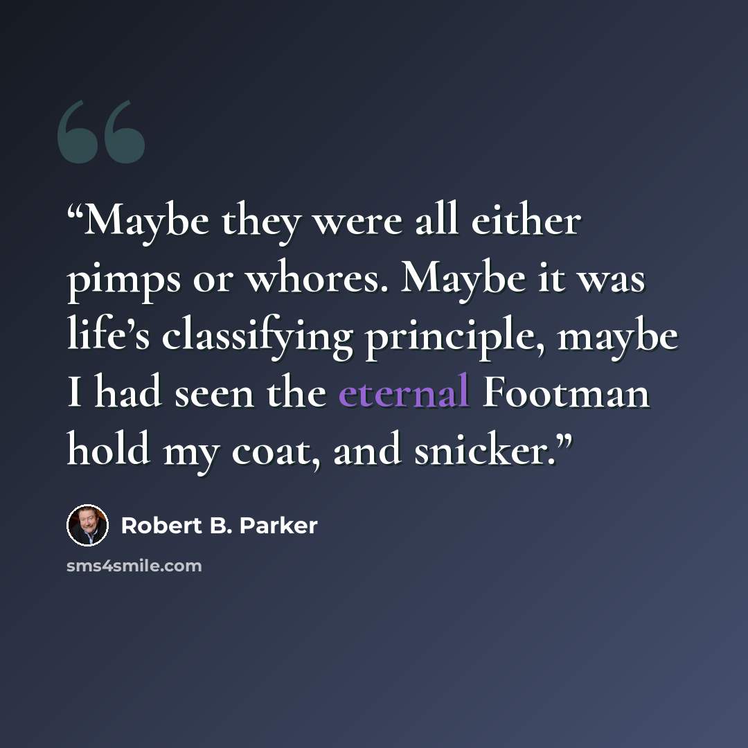 “Maybe they were all either pimps or whores. Maybe it was life’s classifying principle, maybe I had seen the eternal Footman hold my coat, and snicker.” quote by Robert B. Parker
