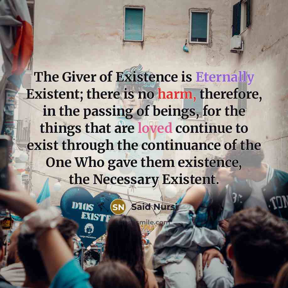 “The Giver of Existence is Eternally Existent; there is no harm, therefore, in the passing of beings, for the things that are loved continue to exist through the continuance of the One Who gave them existence, the Necessary Existent.” quote by Said Nursi