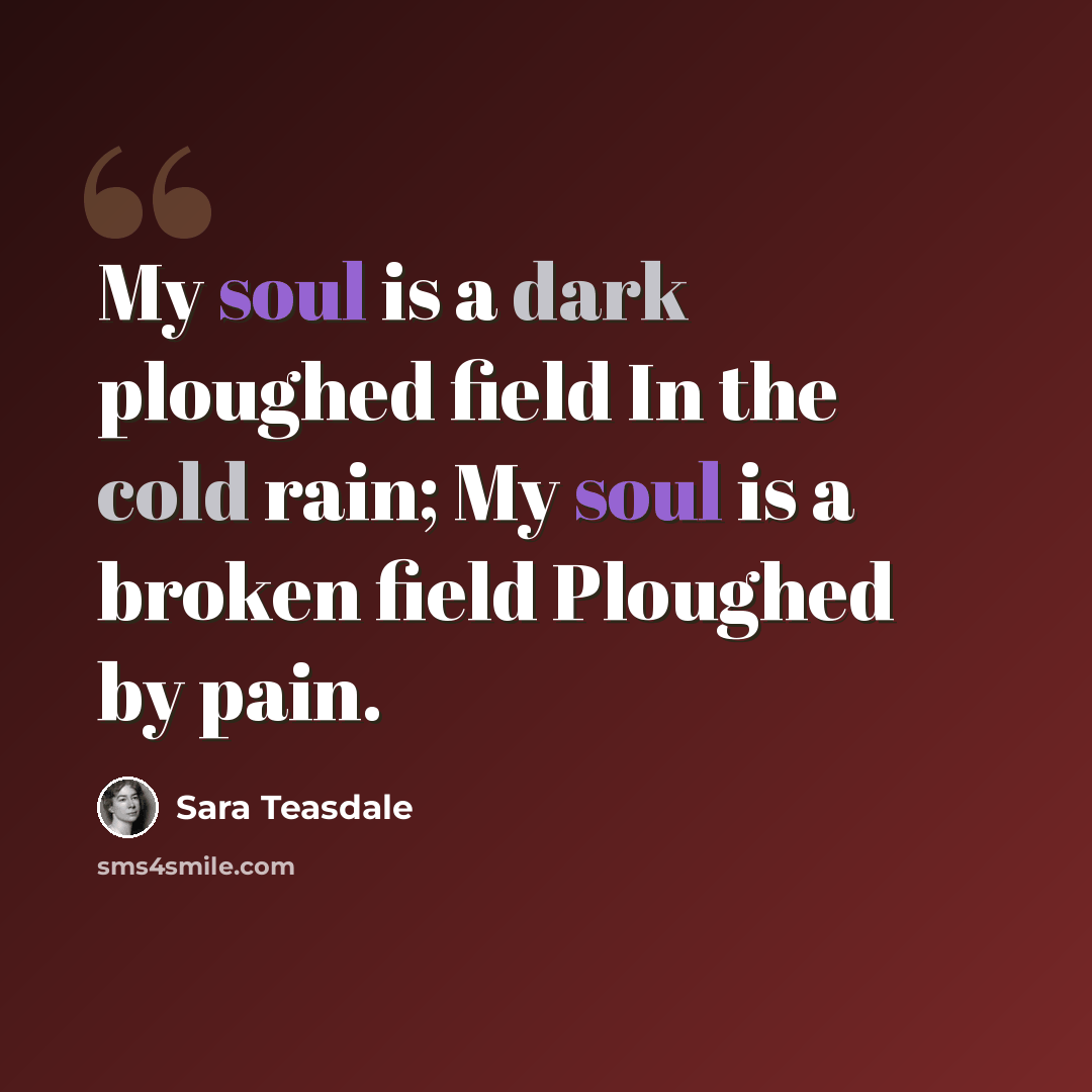 “My soul is a dark ploughed field In the cold rain; My soul is a broken field Ploughed by pain.” quote by Sara Teasdale
