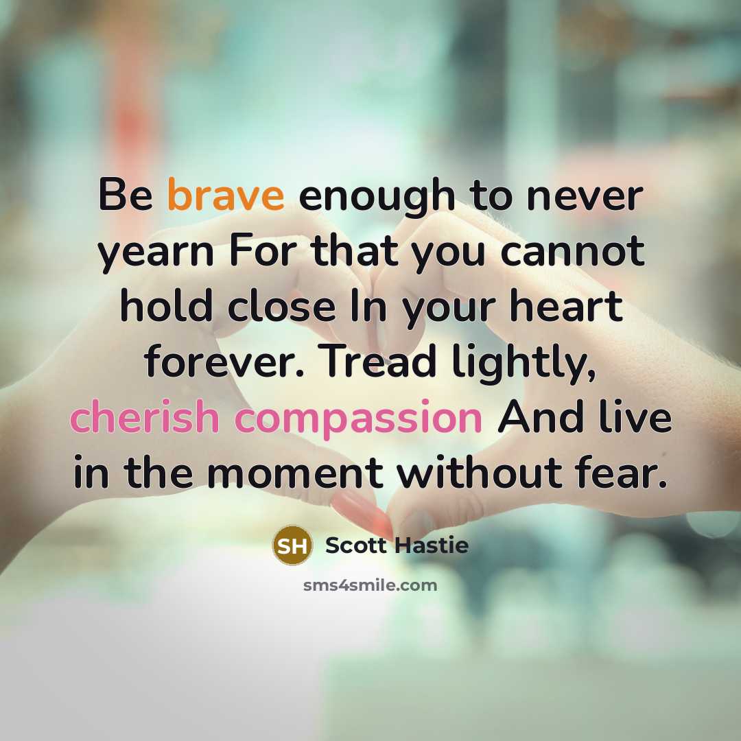 “Be brave enough to never yearn For that you cannot hold close In your heart forever. Tread lightly, cherish compassion And live in the moment without fear.” quote by Scott Hastie