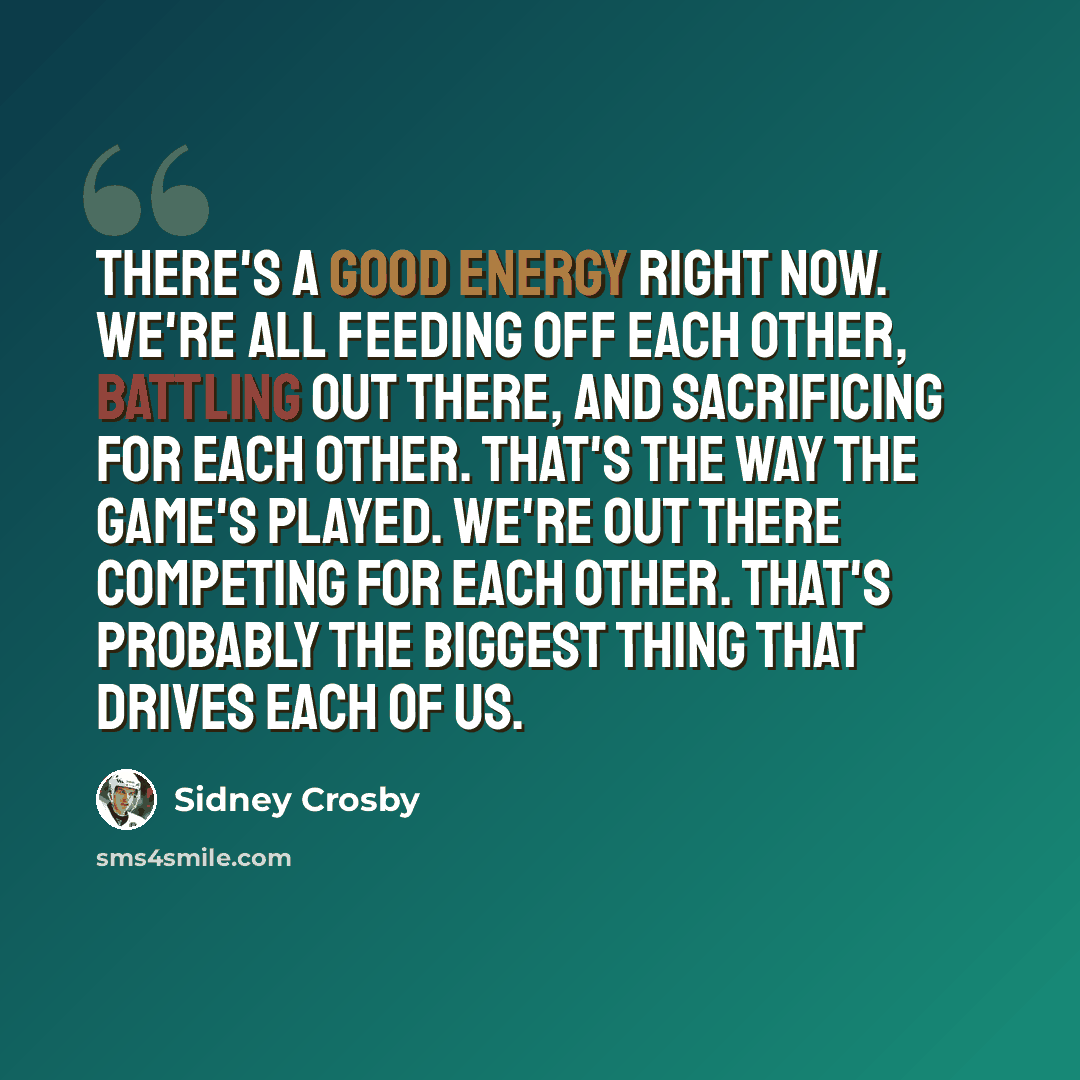 “There's a good energy right now. We're all feeding off each other, battling out there, and sacrificing for each other. That's the way the game's played. We're out there competing for each other. That's probably the biggest thing that drives each of us.” quote by Sidney Crosby