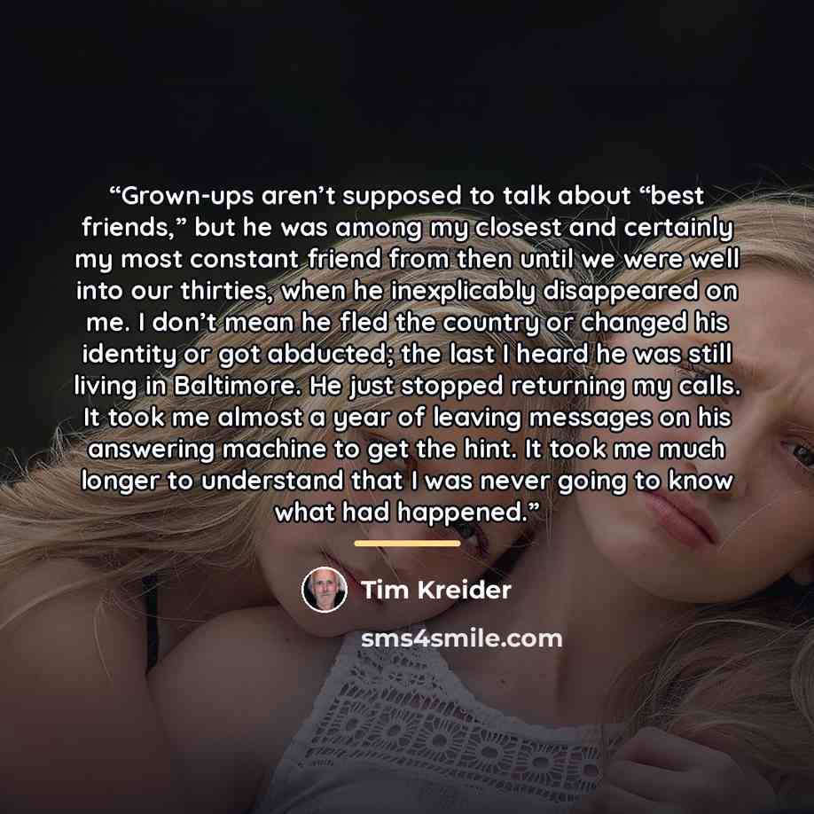 “Grown-ups aren’t supposed to talk about “best friends,” but he was among my closest and certainly my most constant friend from then until we were well into our thirties, when he inexplicably disappeared on me. I don’t mean he fled the country or changed his identity or got abducted; the last I…” quote by Tim Kreider