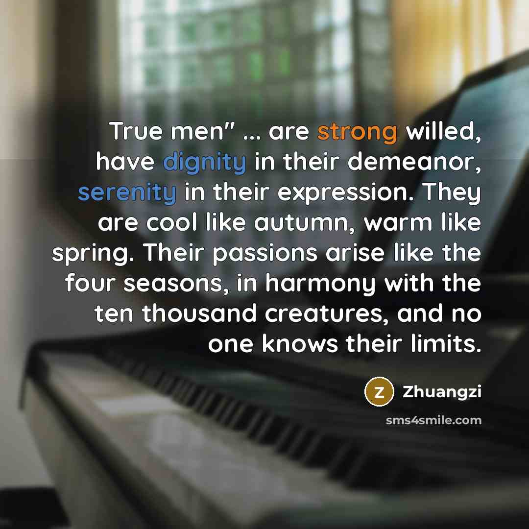 “True men" ... are strong willed, have dignity in their demeanor, serenity in their expression. They are cool like autumn, warm like spring. Their passions arise like the four seasons, in harmony with the ten thousand creatures, and no one knows their limits.” quote by Zhuangzi