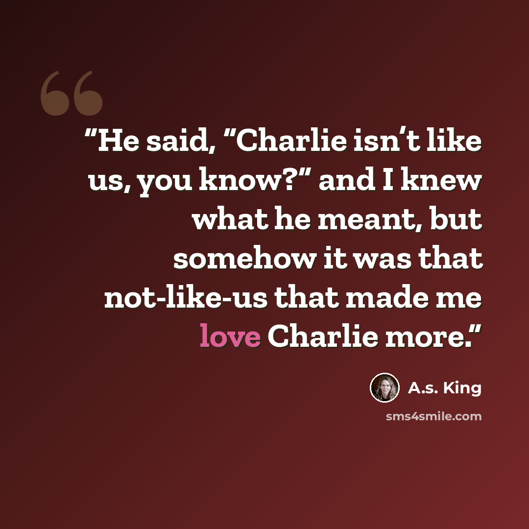 “He said, “Charlie isn’t like us, you know?” and I knew what he meant, but somehow it was that not-like-us that made me love Charlie more.” quote by A.S. King