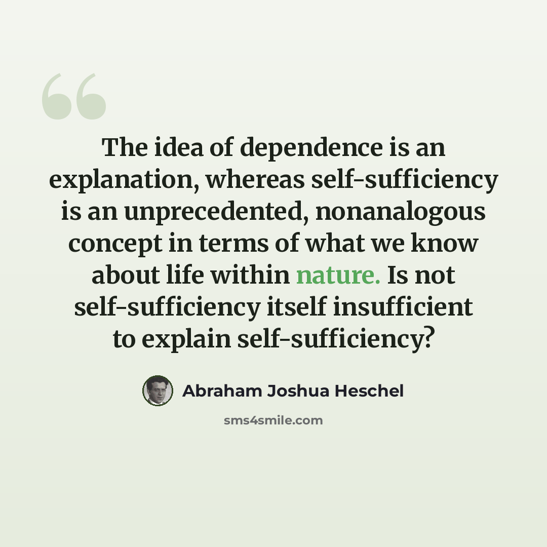 “The idea of dependence is an explanation, whereas self-sufficiency is an unprecedented, nonanalogous concept in terms of what we know about life within nature. Is not self-sufficiency itself insufficient to explain self-sufficiency?” quote by Abraham Joshua Heschel