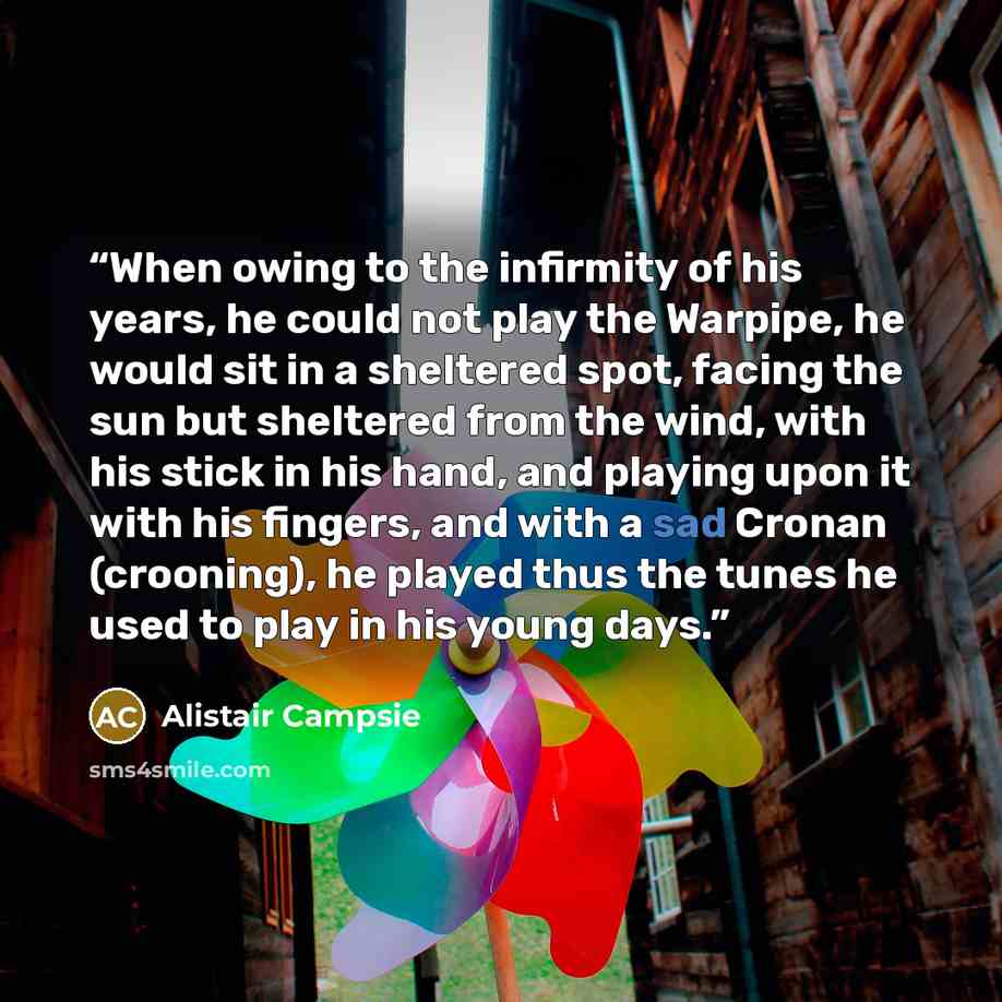 “When owing to the infirmity of his years, he could not play the Warpipe, he would sit in a sheltered spot, facing the sun but sheltered from the wind, with his stick in his hand, and playing upon it with his fingers, and with a sad Cronan (crooning), he played thus the tunes he used to play in his…” quote by Alistair Campsie