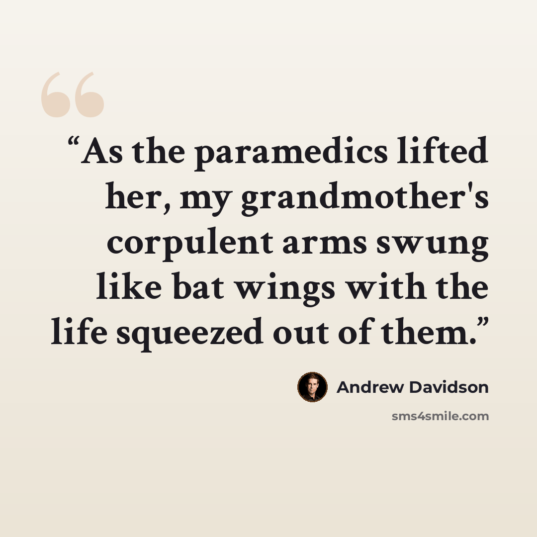 “As the paramedics lifted her, my grandmother's corpulent arms swung like bat wings with the life squeezed out of them.” quote by Andrew Davidson