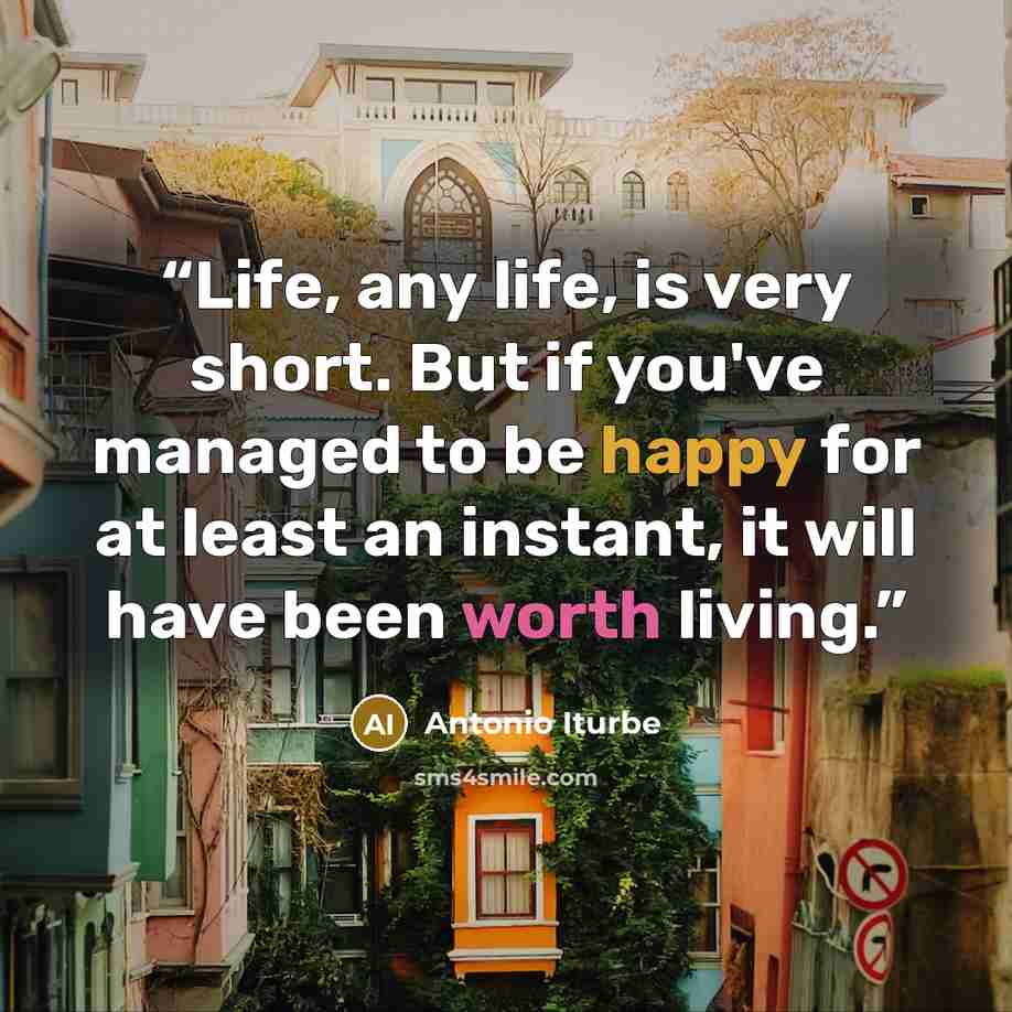 “Life, any life, is very short. But if you've managed to be happy for at least an instant, it will have been worth living.” quote by Antonio Iturbe