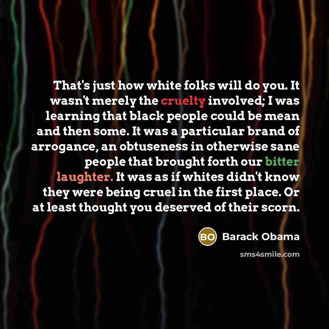 “That's just how white folks will do you. It wasn't merely the cruelty involved; I was learning that black people could be mean and then some. It was a particular brand of arrogance, an obtuseness in otherwise sane people that brought forth our bitter laughter. It was as if whites didn't know they…” quote by Barack Obama
