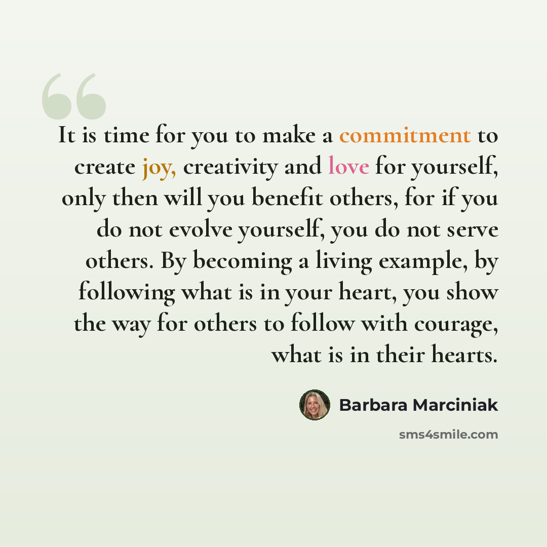 “It is time for you to make a commitment to create joy, creativity and love for yourself, only then will you benefit others, for if you do not evolve yourself, you do not serve others. By becoming a living example, by following what is in your heart, you show the way for others to follow with…” quote by Barbara Marciniak