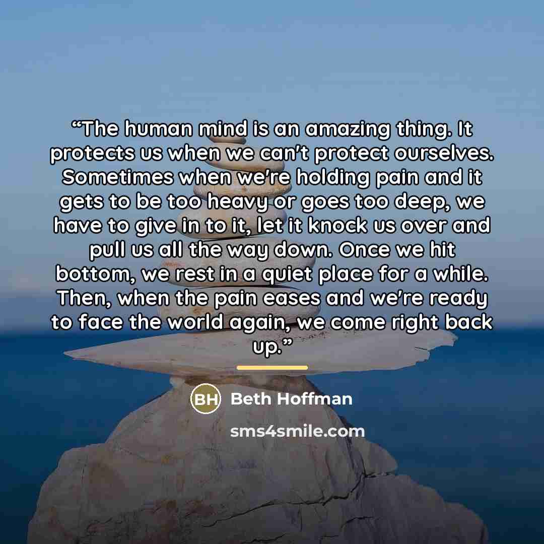“The human mind is an amazing thing. It protects us when we can't protect ourselves. Sometimes when we're holding pain and it gets to be too heavy or goes too deep, we have to give in to it, let it knock us over and pull us all the way down. Once we hit bottom, we rest in a quiet place for a while…” quote by Beth Hoffman