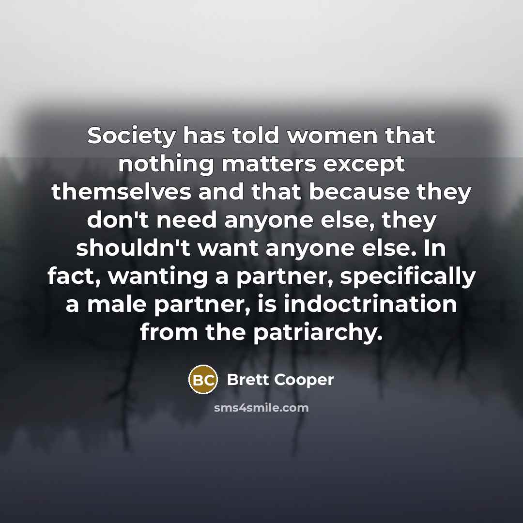 “Society has told women that nothing matters except themselves and that because they don't need anyone else, they shouldn't want anyone else. In fact, wanting a partner, specifically a male partner, is indoctrination from the patriarchy.” quote by Brett Cooper