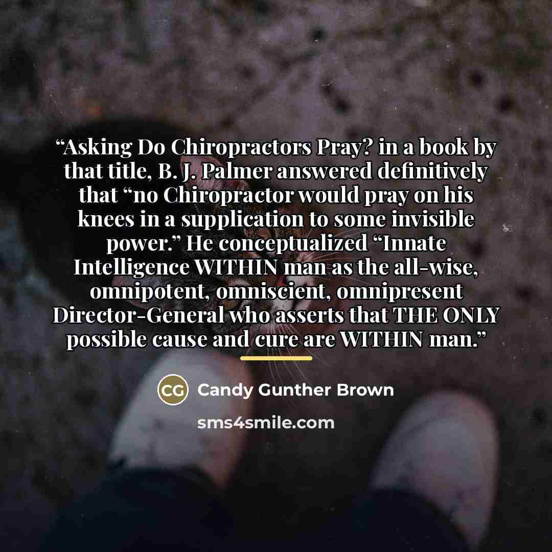 “Asking Do Chiropractors Pray? in a book by that title, B. J. Palmer answered definitively that “no Chiropractor would pray on his knees in a supplication to some invisible power.” He conceptualized “Innate Intelligence WITHIN man as the all-wise, omnipotent, omniscient, omnipresent…” quote by Candy Gunther Brown