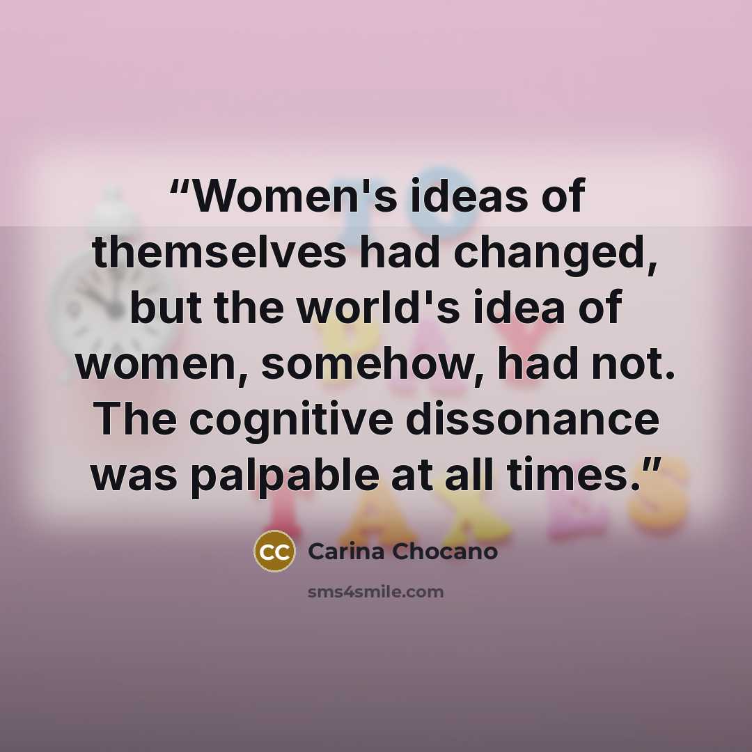 “Women's ideas of themselves had changed, but the world's idea of women, somehow, had not. The cognitive dissonance was palpable at all times.” quote by Carina Chocano