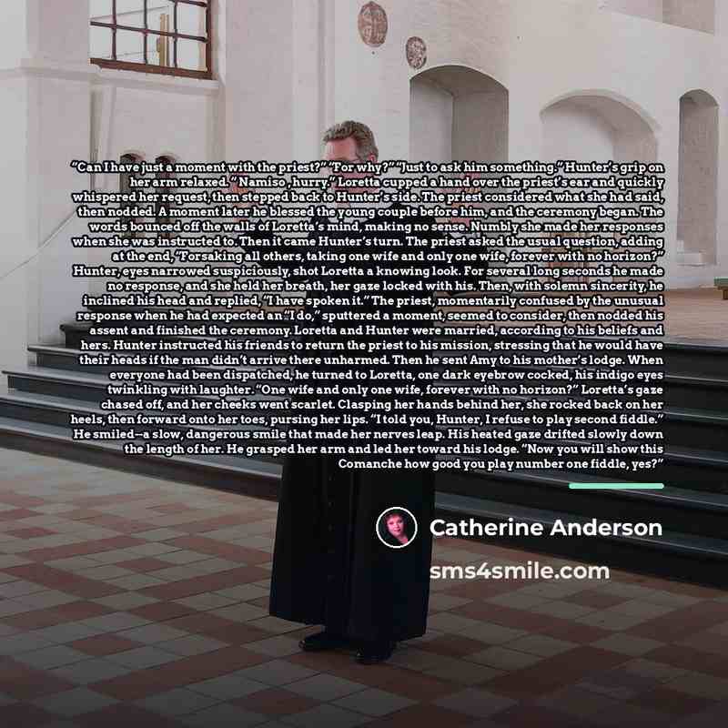 “Can I have just a moment with the priest?” “For why?” “Just to ask him something.” Hunter’s grip on her arm relaxed. “ Namiso , hurry.” Loretta cupped a hand over the priest’s ear and quickly whispered her request, then stepped back to Hunter’s side. The priest considered what she had said, then…” quote by Catherine Anderson