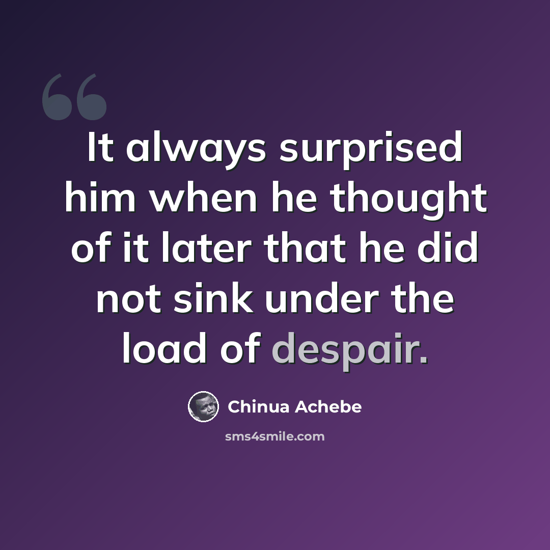 “It always surprised him when he thought of it later that he did not sink under the load of despair.” quote by Chinua Achebe