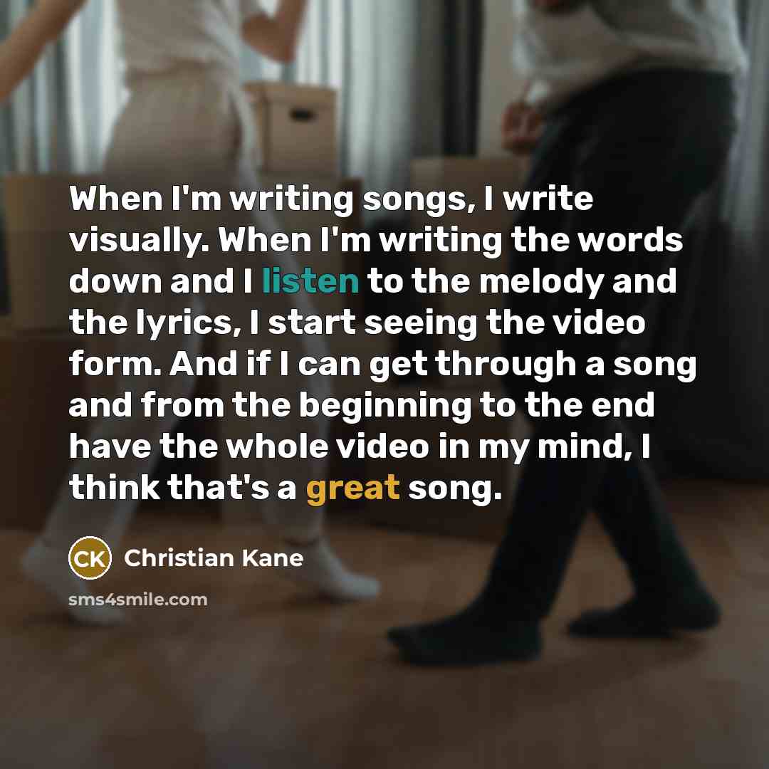 “When I'm writing songs, I write visually. When I'm writing the words down and I listen to the melody and the lyrics, I start seeing the video form. And if I can get through a song and from the beginning to the end have the whole video in my mind, I think that's a great song.” quote by Christian Kane