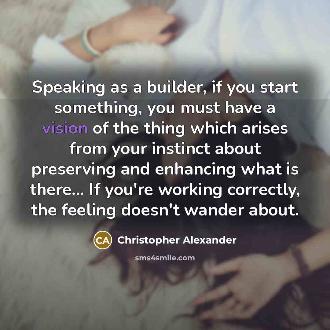 “Speaking as a builder, if you start something, you must have a vision of the thing which arises from your instinct about preserving and enhancing what is there... If you're working correctly, the feeling doesn't wander about.” quote by Christopher Alexander